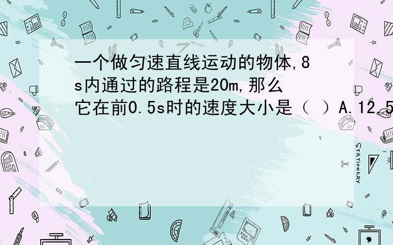 一个做匀速直线运动的物体,8s内通过的路程是20m,那么它在前0.5s时的速度大小是（ ）A.12.5m/s B.2.5m/s C.0.4m/s D.1.25m/s