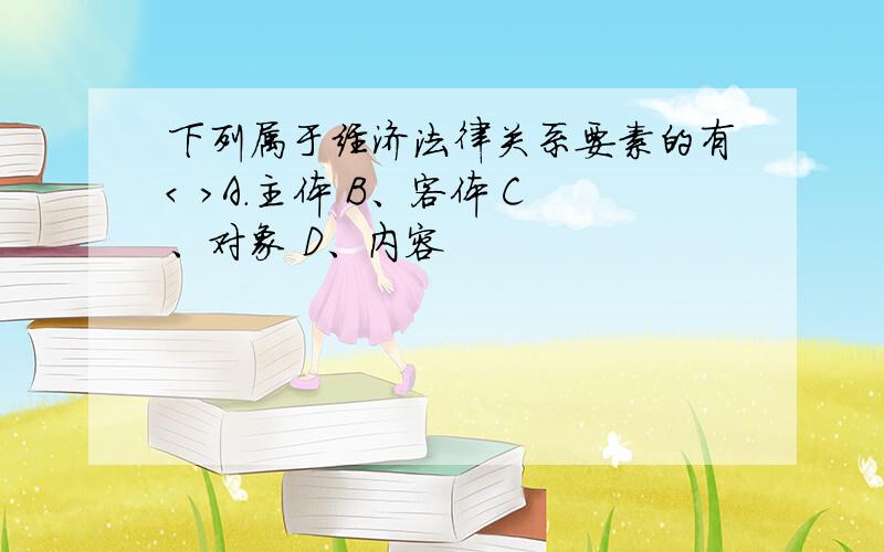 下列属于经济法律关系要素的有< >A.主体 B、客体 C、对象 D、内容