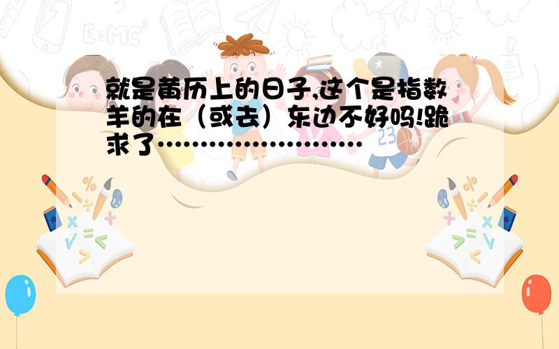 就是黄历上的日子,这个是指数羊的在（或去）东边不好吗!跪求了……………………