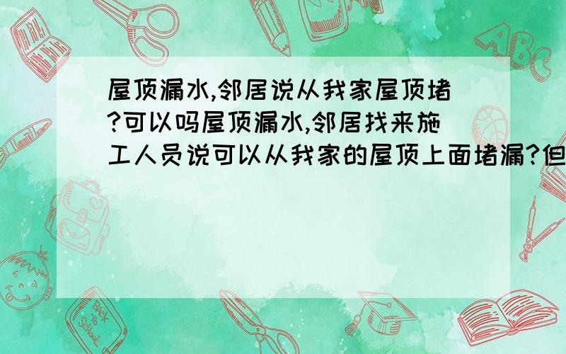 屋顶漏水,邻居说从我家屋顶堵?可以吗屋顶漏水,邻居找来施工人员说可以从我家的屋顶上面堵漏?但是这个我们都没有听过啊~可以从我家堵?一般我都是从楼上的堵起吗啊?这个到底是不是真的