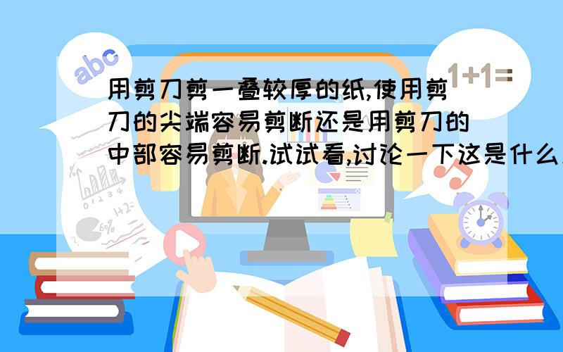 用剪刀剪一叠较厚的纸,使用剪刀的尖端容易剪断还是用剪刀的中部容易剪断.试试看,讨论一下这是什么原因?利用的物理知识是什么?