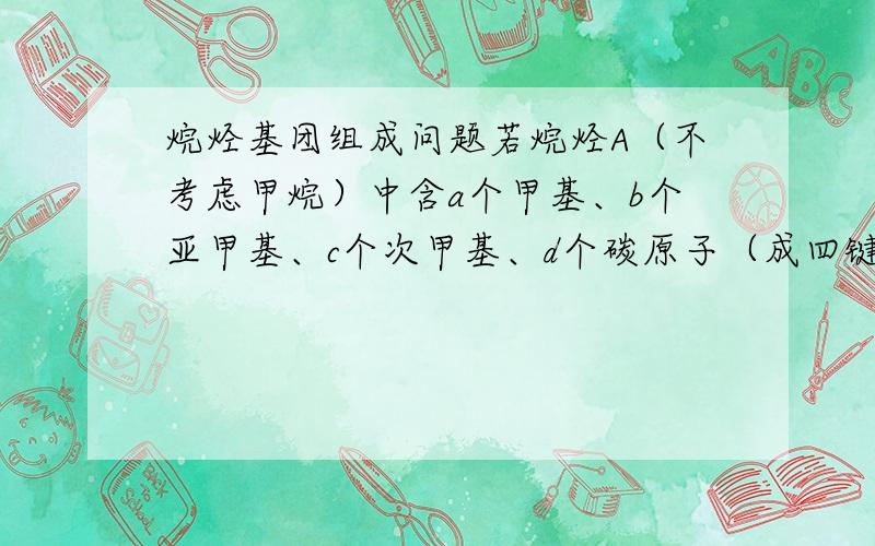 烷烃基团组成问题若烷烃A（不考虑甲烷）中含a个甲基、b个亚甲基、c个次甲基、d个碳原子（成四键）、问a、b、c、d之间的关系、感觉是数学题、所有价电子成键即可、但不太会算、请教各