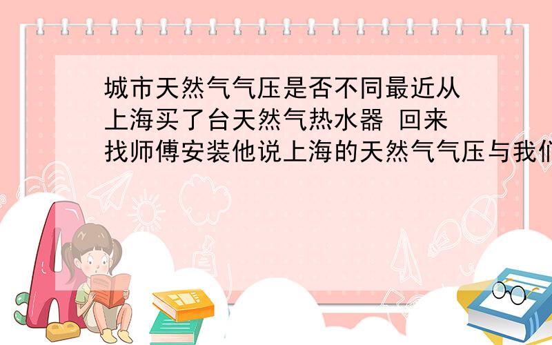 城市天然气气压是否不同最近从上海买了台天然气热水器 回来找师傅安装他说上海的天然气气压与我们这里不一样 请问一下每个城市的天然气气压是否不同