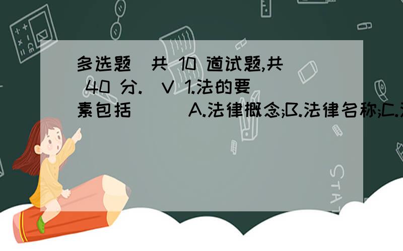 多选题（共 10 道试题,共 40 分.）V 1.法的要素包括 ( )A.法律概念;B.法律名称;C.法律原则;D.法律规范;E.法律术语满分：4 分2.基本的法律调整方式有A.积极义务的调整方式B.消极义务的调整方式C.