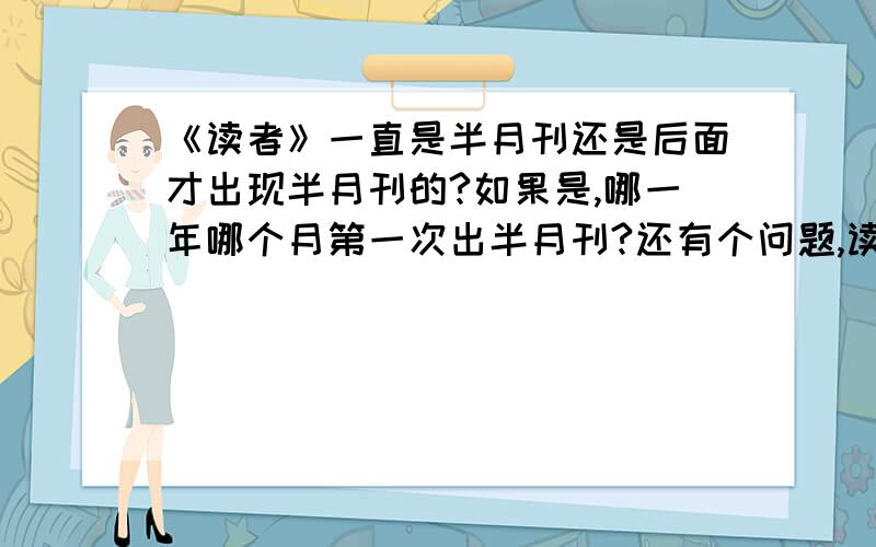 《读者》一直是半月刊还是后面才出现半月刊的?如果是,哪一年哪个月第一次出半月刊?还有个问题,读者是不是一开始里边就有个叫 议论 的栏目.如果不是,那是从多少年开始有的.这事对我来