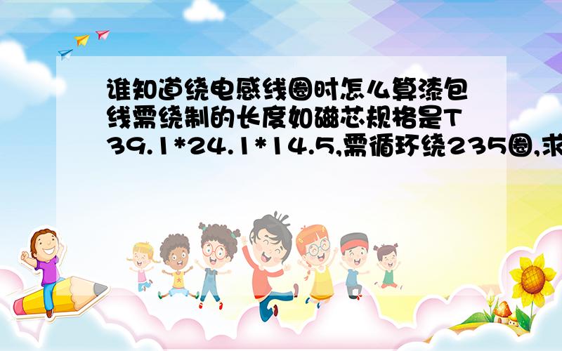 谁知道绕电感线圈时怎么算漆包线需绕制的长度如磁芯规格是T39.1*24.1*14.5,需循环绕235圈,求线长,有什么精确的方法吗线径是0.9mm的,因为磁芯小所以自绕绕不下,我每次算的都长很多