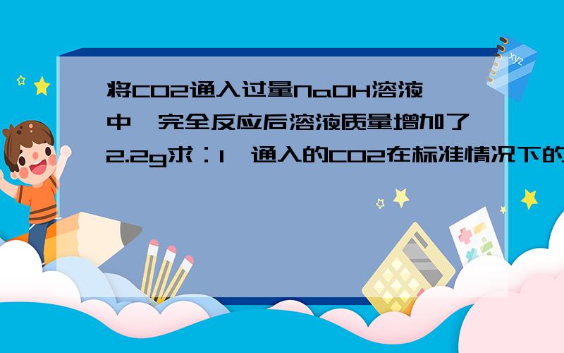 将CO2通入过量NaOH溶液中,完全反应后溶液质量增加了2.2g求：1、通入的CO2在标准情况下的体积.【CO2密度已知】2、有多少NaOH参加了反应?好心滴银们帮帮忙啊