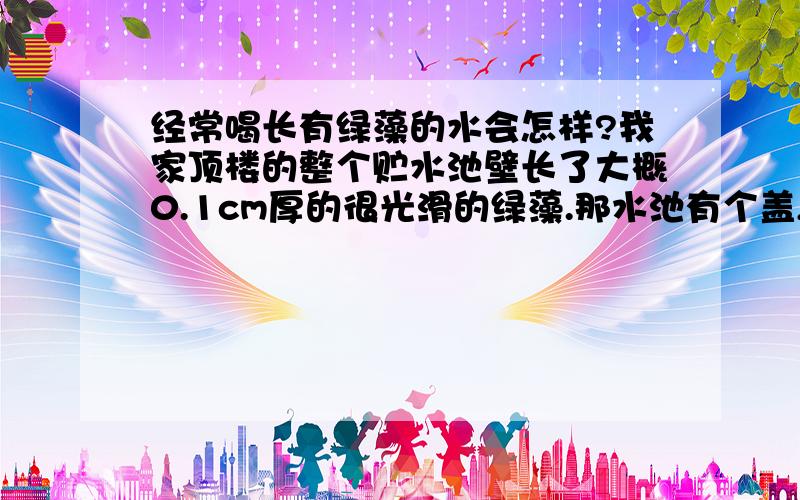 经常喝长有绿藻的水会怎样?我家顶楼的整个贮水池壁长了大概0.1cm厚的很光滑的绿藻.那水池有个盖,所以水池可以被封起来但是盖子是塑料做的,部分阳光可以透过塑料盖照射到水池里,里面滋