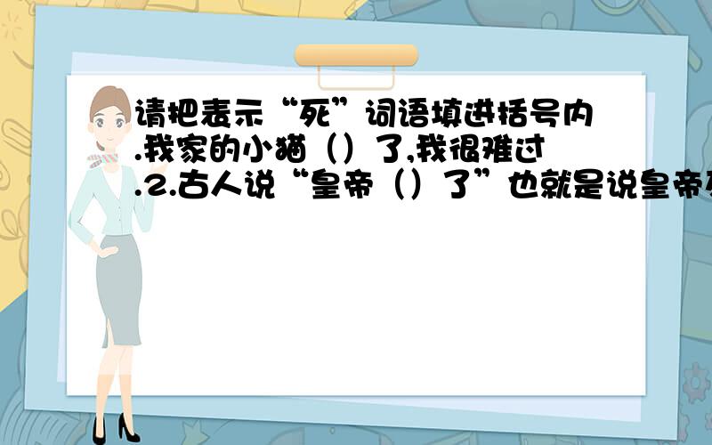 请把表示“死”词语填进括号内.我家的小猫（）了,我很难过.2.古人说“皇帝（）了”也就是说皇帝死了.