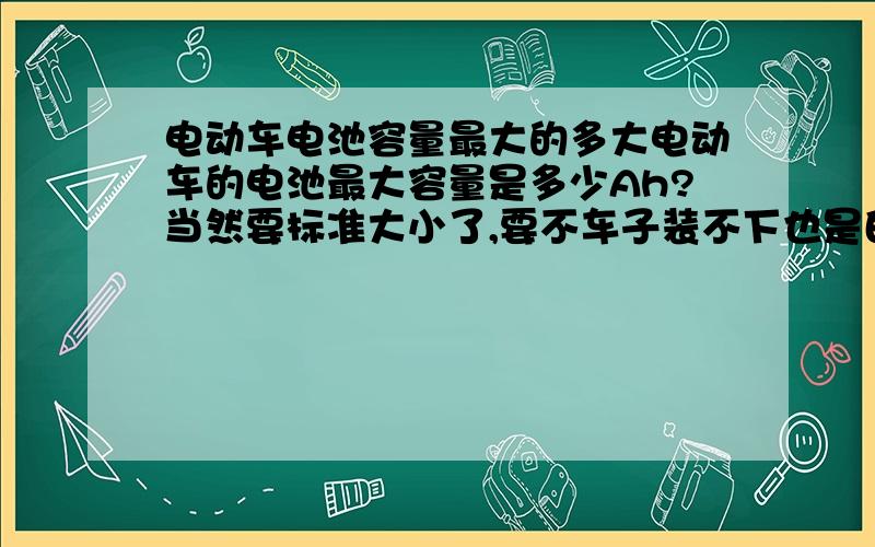 电动车电池容量最大的多大电动车的电池最大容量是多少Ah?当然要标准大小了,要不车子装不下也是白费啊