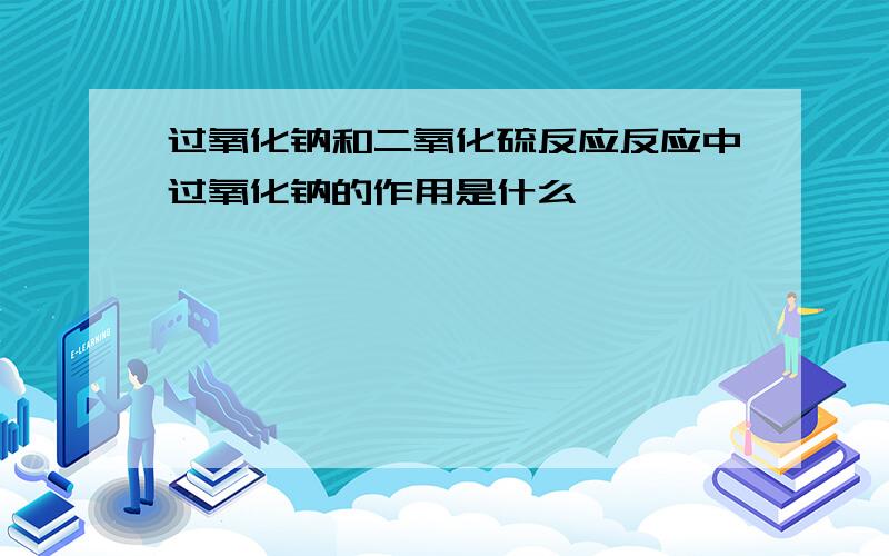 过氧化钠和二氧化硫反应反应中过氧化钠的作用是什么