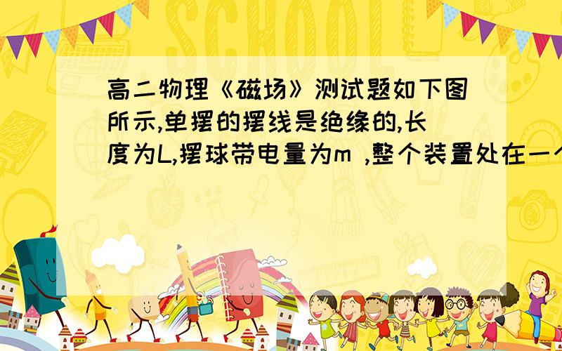 高二物理《磁场》测试题如下图所示,单摆的摆线是绝缘的,长度为L,摆球带电量为m ,整个装置处在一个匀强磁场中,磁场的方向垂直于单摆的振动平面,当摆角小于5 时,单摆的振动周期T与不存在