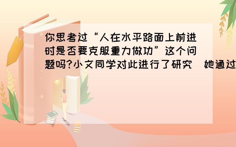 你思考过“人在水平路面上前进时是否要克服重力做功”这个问题吗?小文同学对此进行了研究．她通过查阅资料得知,人体的重心大约位于肚脐上方2寸、脊椎前1寸处,人只要走路,其重心就必