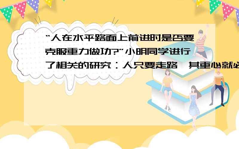 “人在水平路面上前进时是否要克服重力做功?”小明同学进行了相关的研究：人只要走路,其重心就必然会发生上下位置的变化,重心升高就需要克服重力做功.于是小明请操场上正在军训的同