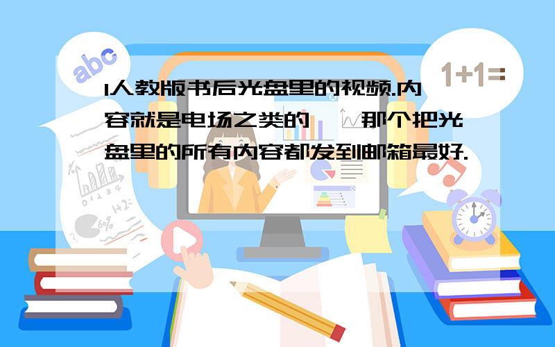 1人教版书后光盘里的视频.内容就是电场之类的……那个把光盘里的所有内容都发到邮箱最好.