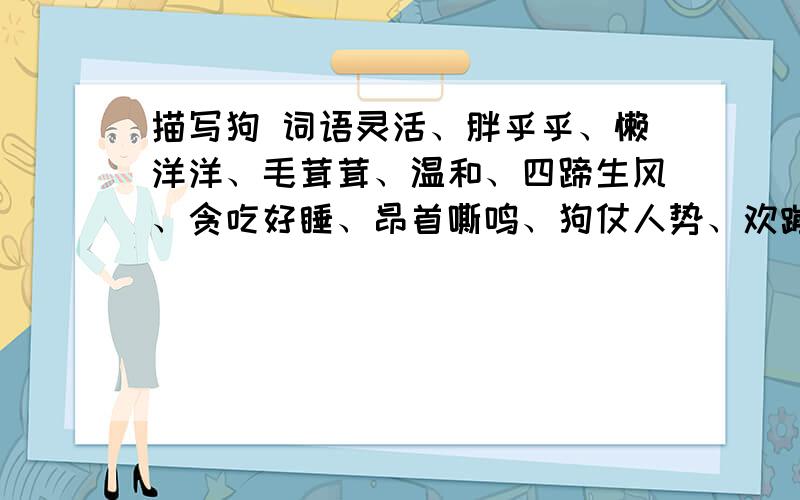 描写狗 词语灵活、胖乎乎、懒洋洋、毛茸茸、温和、四蹄生风、贪吃好睡、昂首嘶鸣、狗仗人势、欢蹦乱跳、快马加鞭、老马识途、高大雄健、摇头摆尾 活泼可爱 、飞跃、迎风飞舞、觅食