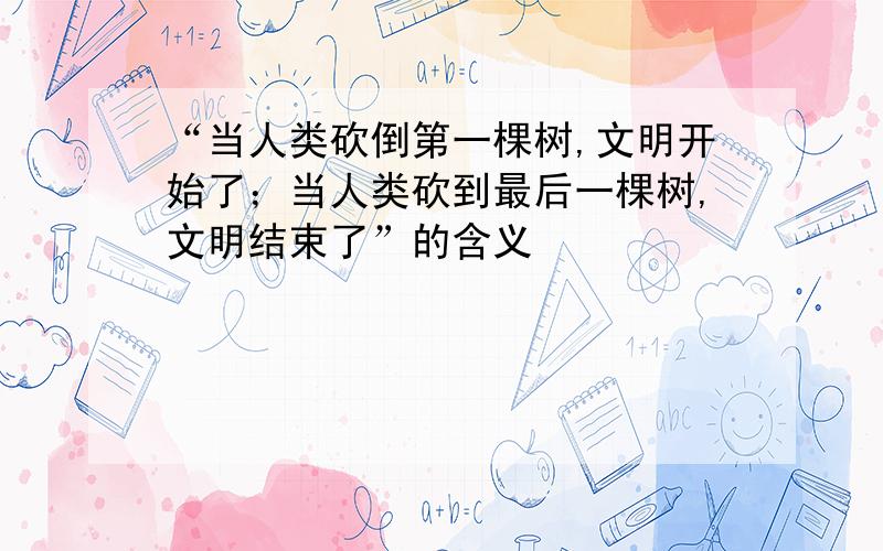 “当人类砍倒第一棵树,文明开始了；当人类砍到最后一棵树,文明结束了”的含义