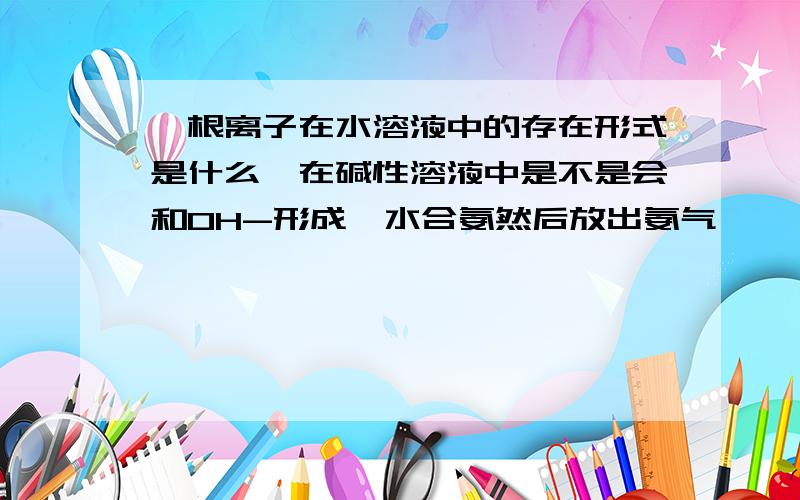 铵根离子在水溶液中的存在形式是什么,在碱性溶液中是不是会和OH-形成一水合氨然后放出氨气