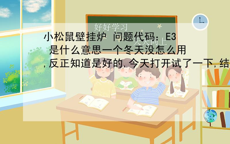 小松鼠壁挂炉 问题代码：E3 是什么意思一个冬天没怎么用,反正知道是好的,今天打开试了一下,结果不打火,屏幕上显示E3  这个是什么意思,应该怎么解决?