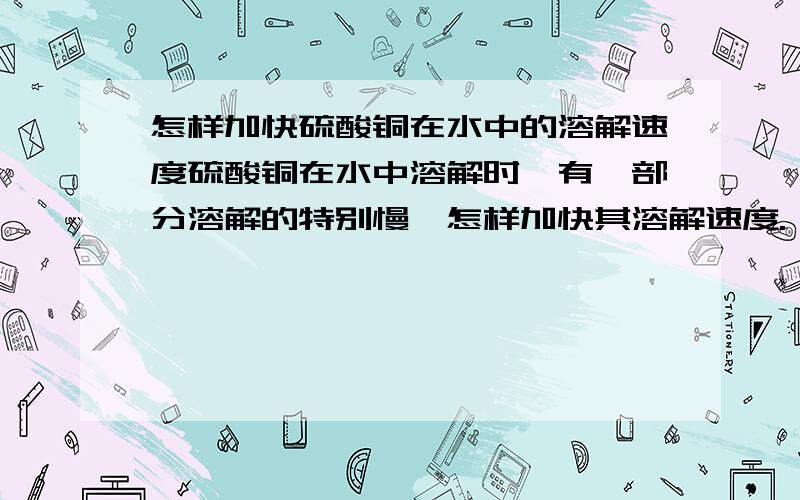 怎样加快硫酸铜在水中的溶解速度硫酸铜在水中溶解时,有一部分溶解的特别慢,怎样加快其溶解速度.