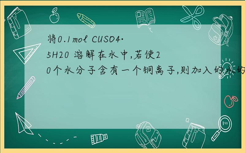 将0.1mol CUSO4·5H20 溶解在水中,若使20个水分子含有一个铜离子,则加入的水的物质的量为A 2MOLB 2.5MOLC 1.5MOLD 15MOL