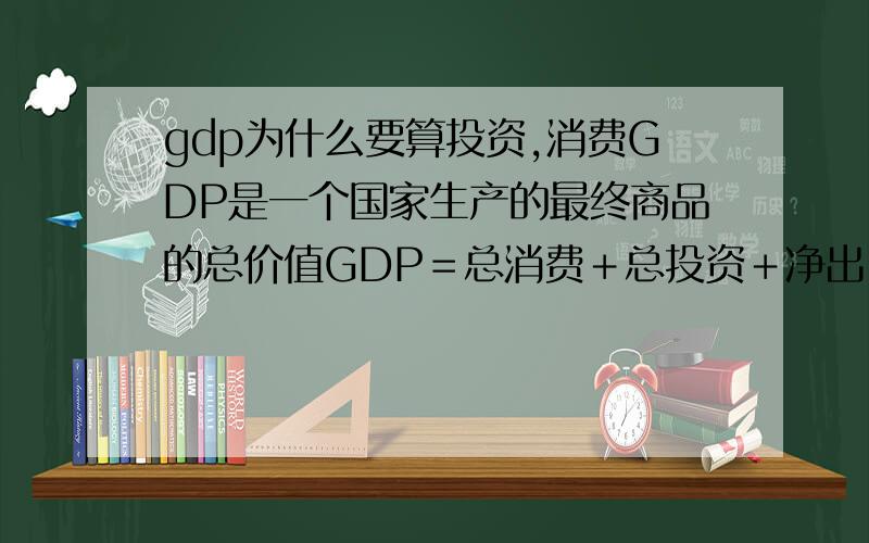 gdp为什么要算投资,消费GDP是一个国家生产的最终商品的总价值GDP＝总消费＋总投资＋净出口家庭部门购买商品和劳务的支出这个算百姓消费吧,这为什么算国家生产总价值呢?还有企业或者政