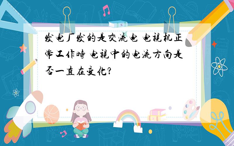 发电厂发的是交流电 电视机正常工作时 电视中的电流方向是否一直在变化?