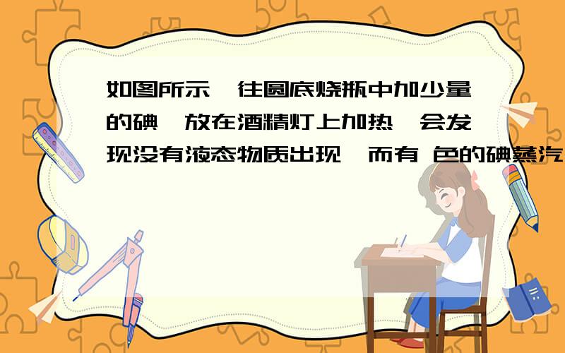 如图所示,往圆底烧瓶中加少量的碘,放在酒精灯上加热,会发现没有液态物质出现,而有 色的碘蒸汽出现,这是碘由固态直接变为气态的过程,我们称作