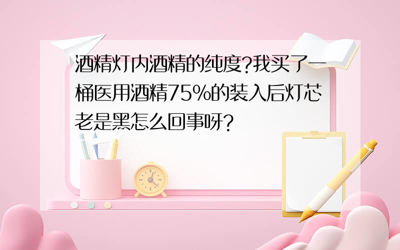 酒精灯内酒精的纯度?我买了一桶医用酒精75％的装入后灯芯老是黑怎么回事呀?