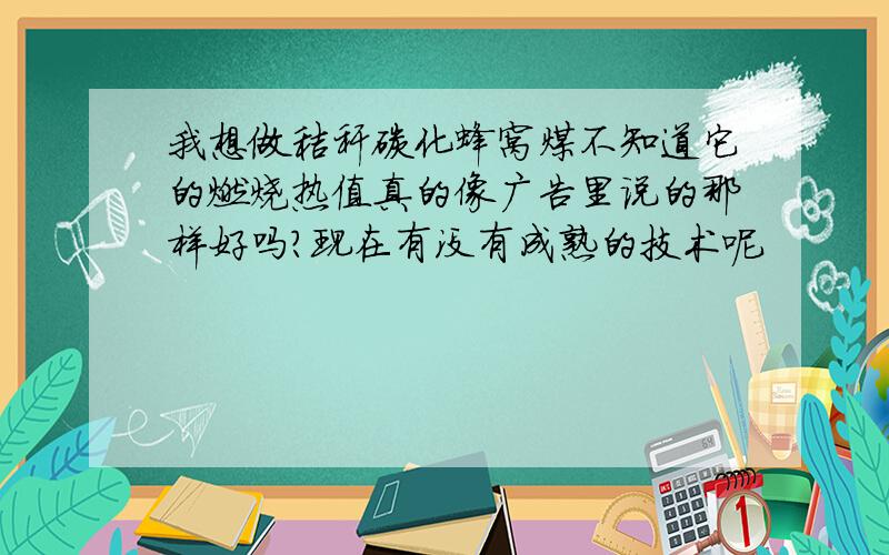 我想做秸秆碳化蜂窝煤不知道它的燃烧热值真的像广告里说的那样好吗?现在有没有成熟的技术呢