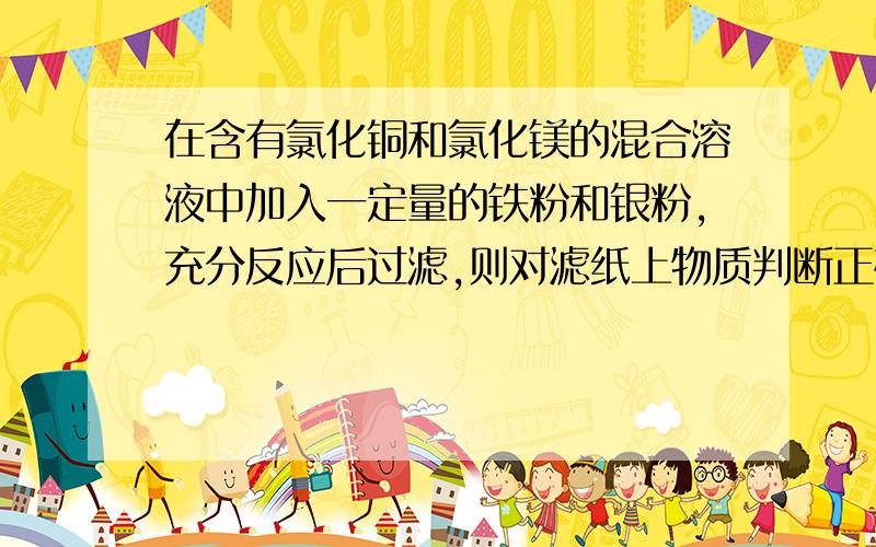 在含有氯化铜和氯化镁的混合溶液中加入一定量的铁粉和银粉,充分反应后过滤,则对滤纸上物质判断正确是A一定含有Ag,Cu B一定含Fe C可能含有Mg D一定不含Fe和Mg