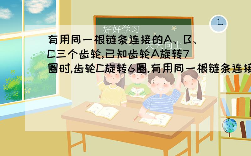 有用同一根链条连接的A、B、C三个齿轮,已知齿轮A旋转7圈时,齿轮C旋转6圈.有用同一根链条连接的A、B、C三个齿轮,已知齿轮A旋转7圈时,齿轮C旋转6圈.（1）已知A齿轮有42个齿,那么C齿轮有多少