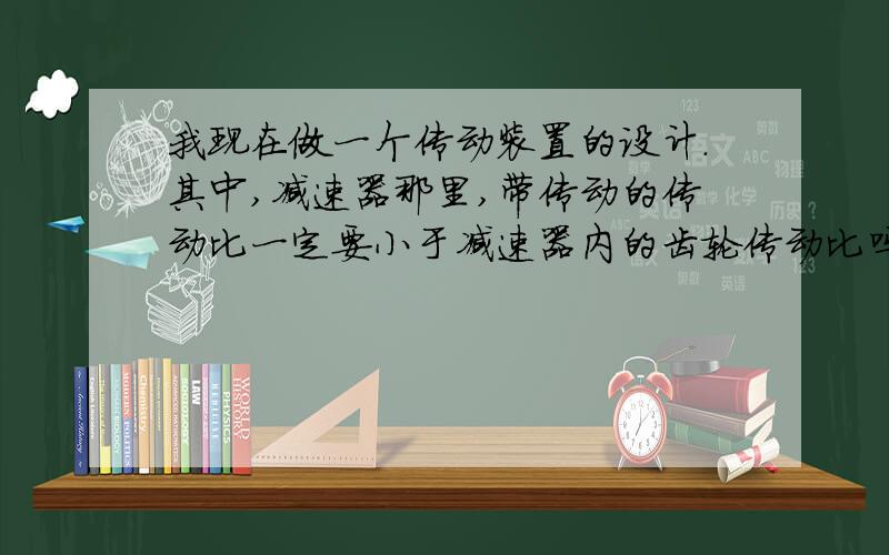 我现在做一个传动装置的设计.其中,减速器那里,带传动的传动比一定要小于减速器内的齿轮传动比吗?如图我现在的V带传动比是3,齿轮的传动比是2.7,可以吗,为什么?