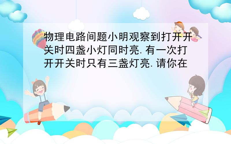 物理电路间题小明观察到打开开关时四盏小灯同时亮.有一次打开开关时只有三盏灯亮.请你在