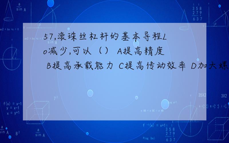 57,滚珠丝杠杆的基本导程Lo减少,可以（） A提高精度 B提高承载能力 C提高传动效率 D加大螺旋升角