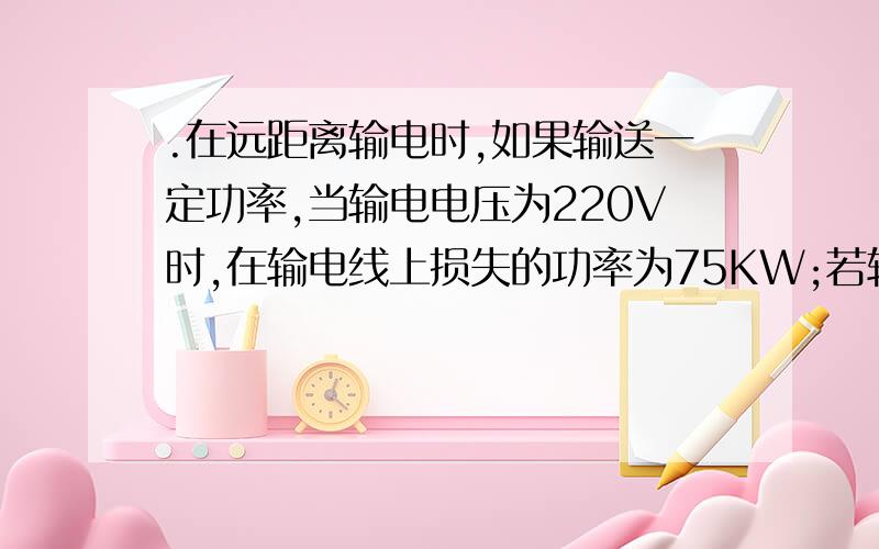 .在远距离输电时,如果输送一定功率,当输电电压为220V时,在输电线上损失的功率为75KW;若输电电压提高到6000V时,在输电线上损耗的功率又是多少?