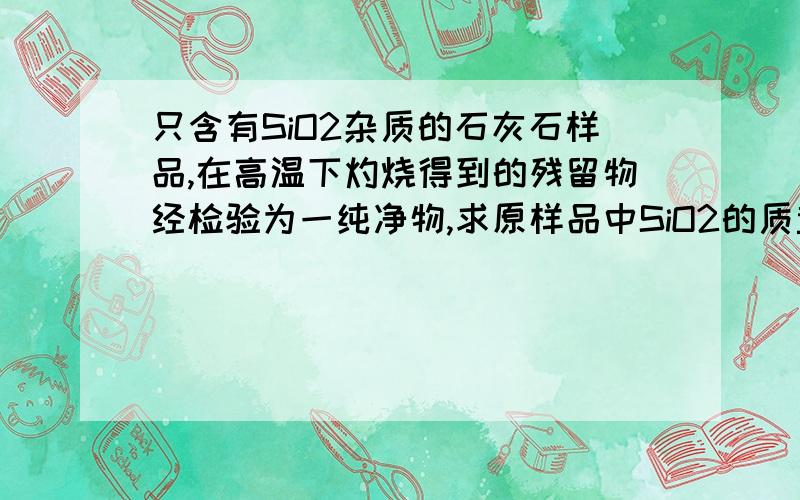 只含有SiO2杂质的石灰石样品,在高温下灼烧得到的残留物经检验为一纯净物,求原样品中SiO2的质量分数