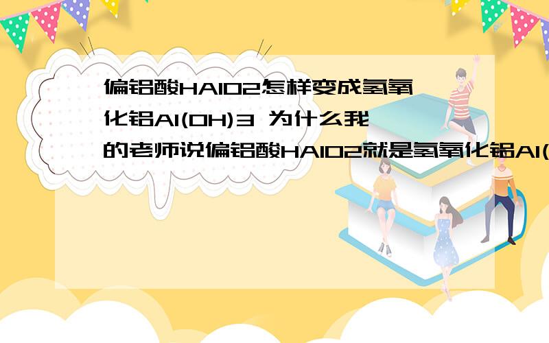 偏铝酸HAlO2怎样变成氢氧化铝Al(OH)3 为什么我的老师说偏铝酸HAlO2就是氢氧化铝Al(OH)3 偏铝酸HAlO2不溶于水的,怎样跟水结合