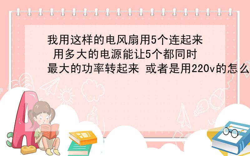 我用这样的电风扇用5个连起来 用多大的电源能让5个都同时最大的功率转起来 或者是用220v的怎么我用这样的电风扇用5个连起来 用多大的电源能让5个都同时最大的功率转起来 或者是用220v的