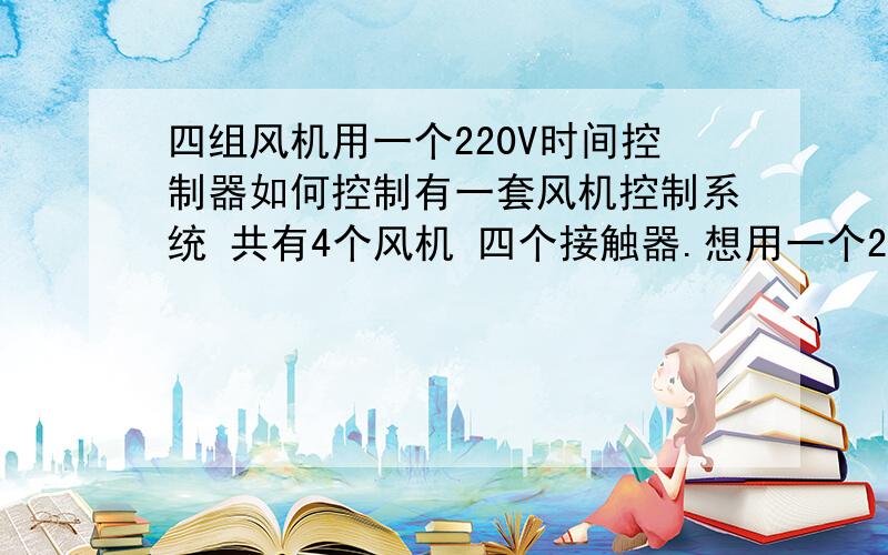 四组风机用一个220V时间控制器如何控制有一套风机控制系统 共有4个风机 四个接触器.想用一个220的时间控制器控制风机的开关,现在有4个开的按钮和4个关的按钮.问题也许很弱智,请懂的前辈