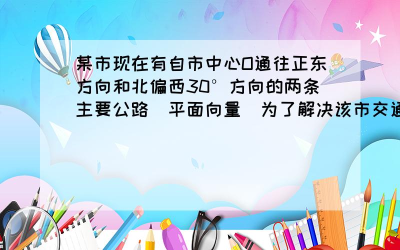 某市现在有自市中心O通往正东方向和北偏西30°方向的两条主要公路（平面向量）为了解决该市交通拥挤问题,市政府决定修建一条环城公路,分别在正东方向和北偏西30°方向的两条主要公路