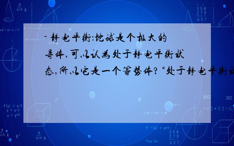 - 静电平衡：地球是个极大的导体,可以认为处于静电平衡状态,所以它是一个等势体?“处于静电平衡状态的整个导体是个等势体,它的表面是个等势面.地球是个极大的导体,可以认为处于静电