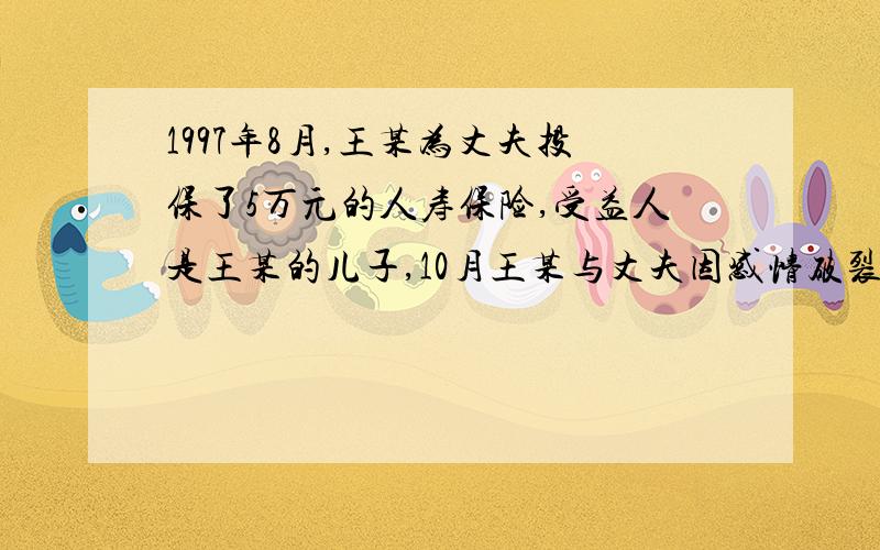 1997年8月,王某为丈夫投保了5万元的人寿保险,受益人是王某的儿子,10月王某与丈夫因感情破裂离婚,经法院判决,儿子归王某抚养,离婚后,王某以及原配都另外建立了新的家庭.2000年12月,王某的