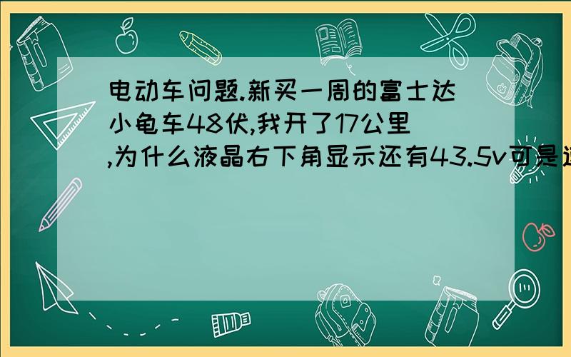 电动车问题.新买一周的富士达小龟车48伏,我开了17公里,为什么液晶右下角显示还有43.5v可是速度挂二档就开不动了?非常慢只有16每公里?还一直显示充电!