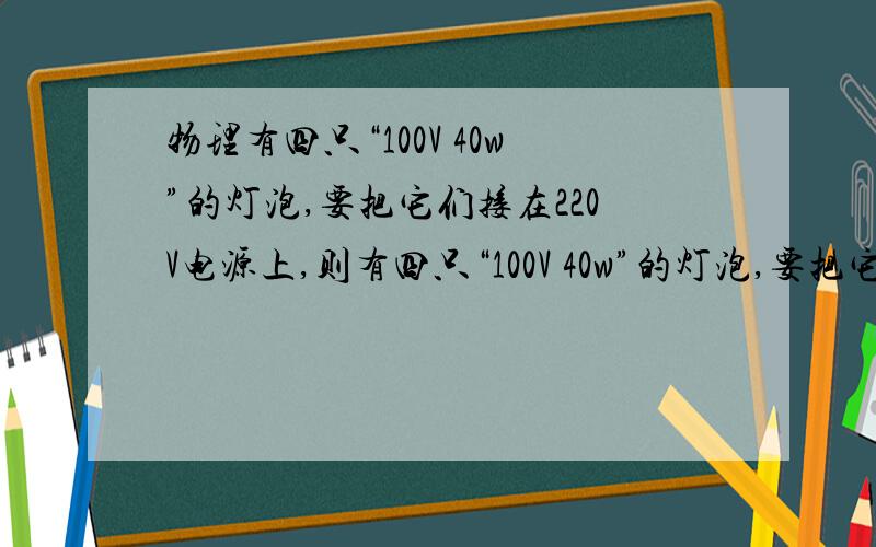 物理有四只“100V 40w”的灯泡,要把它们接在220V电源上,则有四只“100V 40w”的灯泡,要把它们接在220V电源上,则这两种接法对应的电路消耗的总功率分别为（ ）W.（ ）W答案都是160W