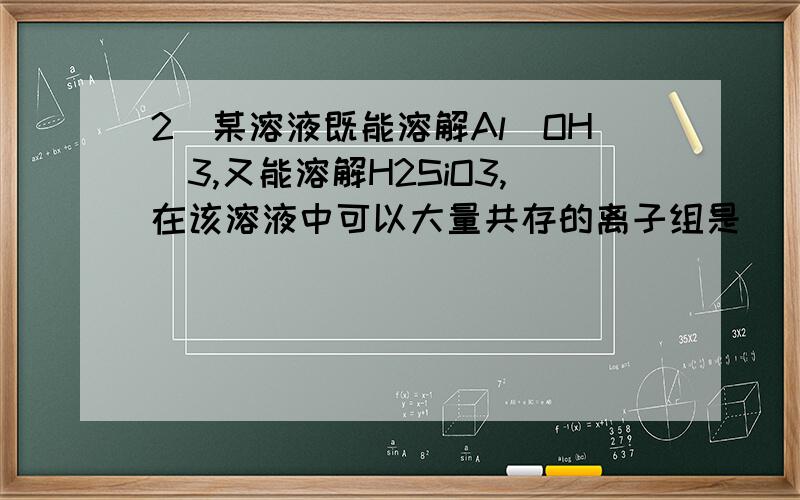 2．某溶液既能溶解Al(OH)3,又能溶解H2SiO3,在该溶液中可以大量共存的离子组是（ ） A．K+、Na+、HCO3－、NO3－ B．Na+、SO42－、Cl－、ClO－ C．H+、Mg2+、SO42－、NO3－ D．Ag+、K+、NO3－、Na+