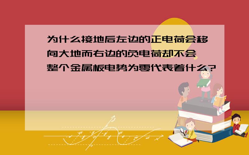 为什么接地后左边的正电荷会移向大地而右边的负电荷却不会,整个金属板电势为零代表着什么?