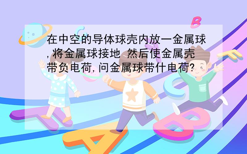 在中空的导体球壳内放一金属球,将金属球接地 然后使金属壳带负电荷,问金属球带什电荷?