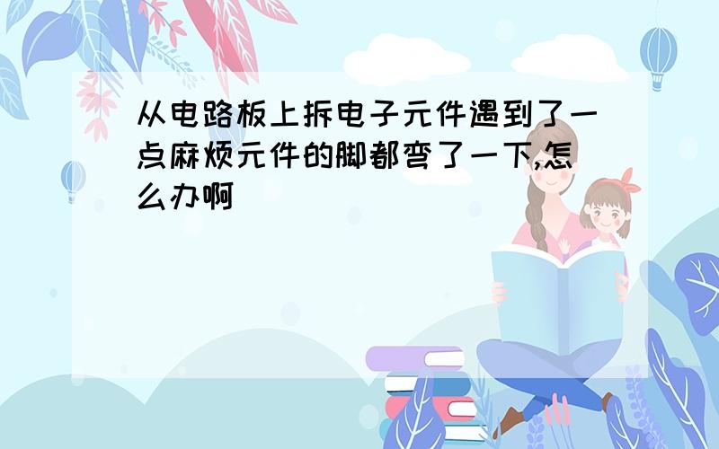 从电路板上拆电子元件遇到了一点麻烦元件的脚都弯了一下,怎么办啊