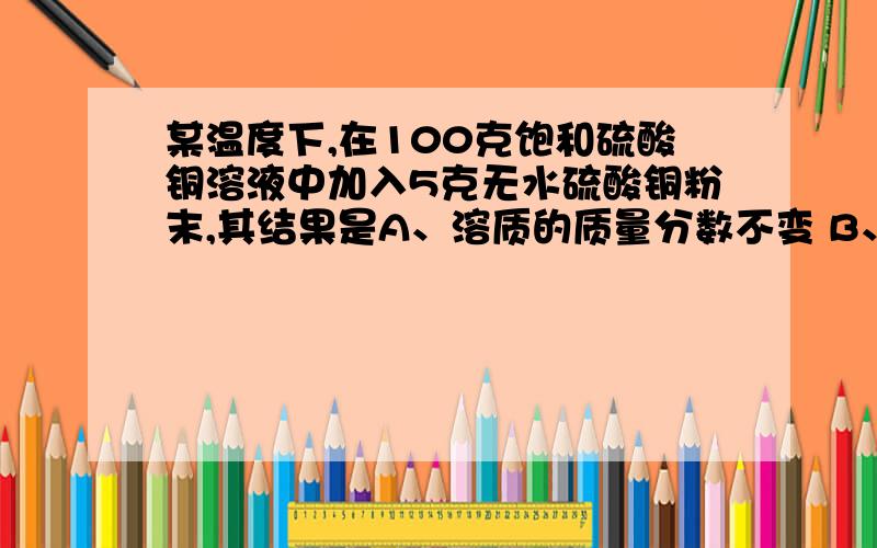 某温度下,在100克饱和硫酸铜溶液中加入5克无水硫酸铜粉末,其结果是A、溶质的质量分数不变 B、溶液的蓝色加深 C、硫酸铜的溶解度增大 D、溶液的质量增加